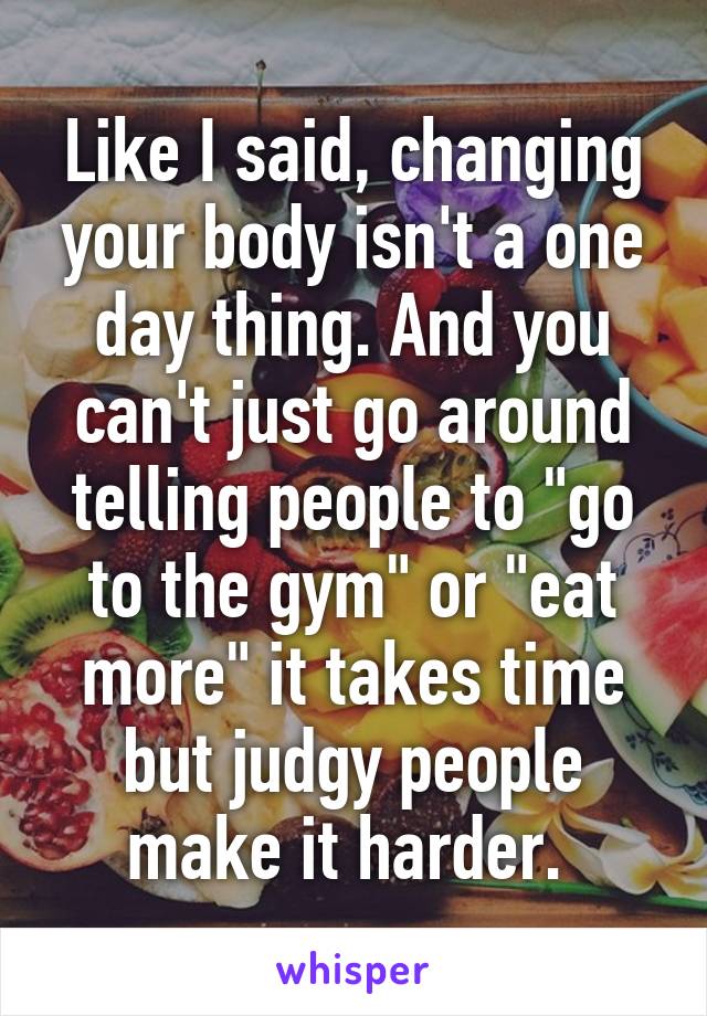 Like I said, changing your body isn't a one day thing. And you can't just go around telling people to "go to the gym" or "eat more" it takes time but judgy people make it harder. 