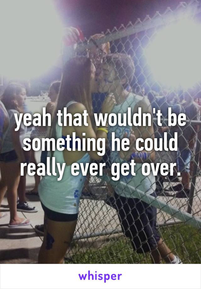 yeah that wouldn't be something he could really ever get over.