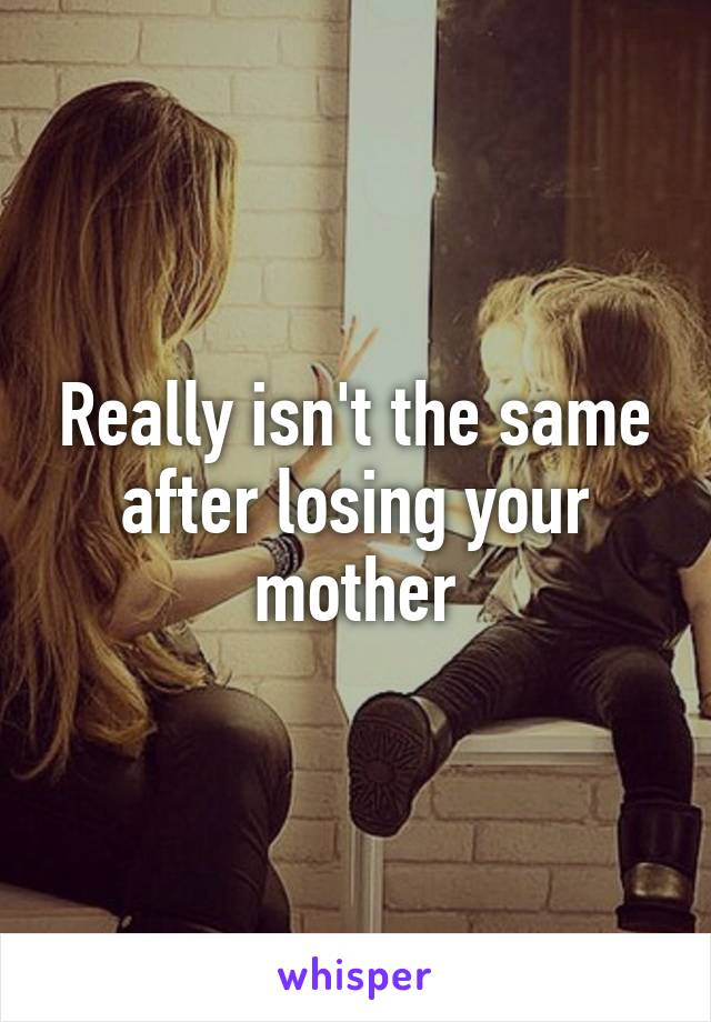 Really isn't the same after losing your mother