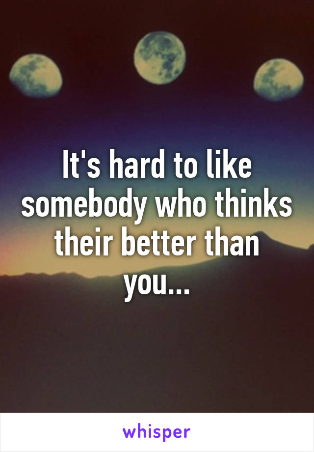 It's hard to like somebody who thinks their better than you...