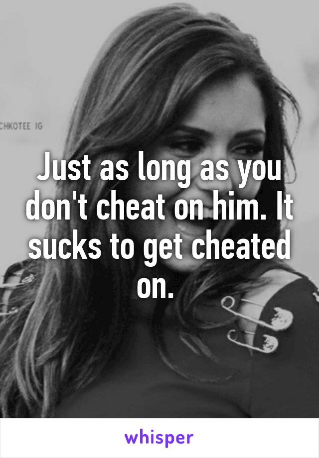 Just as long as you don't cheat on him. It sucks to get cheated on. 