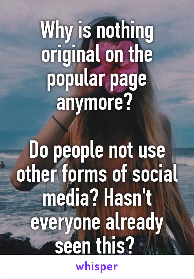 Why is nothing original on the popular page anymore? 

Do people not use other forms of social media? Hasn't everyone already seen this? 