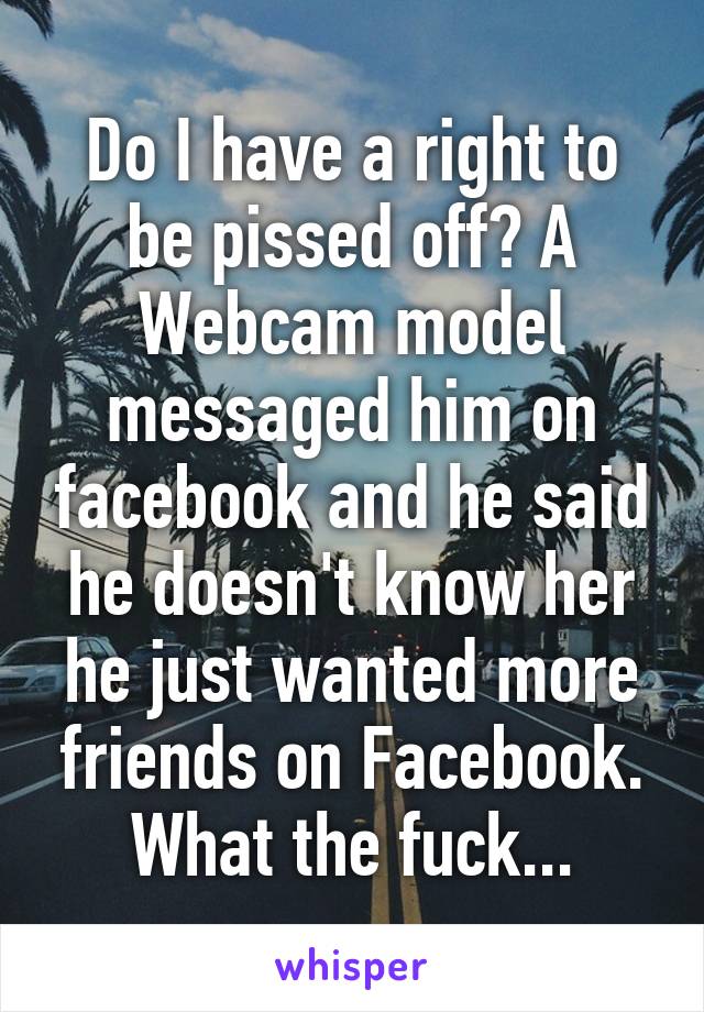 Do I have a right to be pissed off? A Webcam model messaged him on facebook and he said he doesn't know her he just wanted more friends on Facebook. What the fuck...