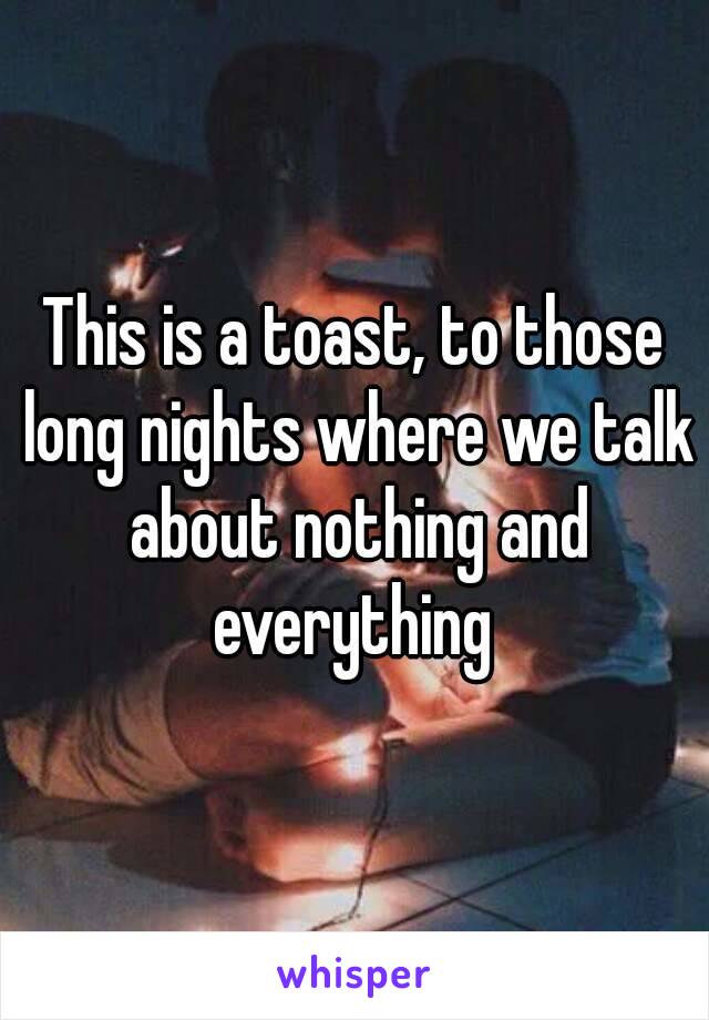 This is a toast, to those long nights where we talk about nothing and everything 