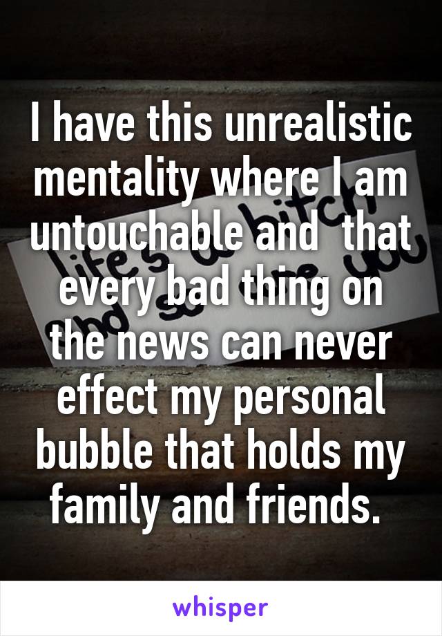 I have this unrealistic mentality where I am untouchable and  that every bad thing on the news can never effect my personal bubble that holds my family and friends. 