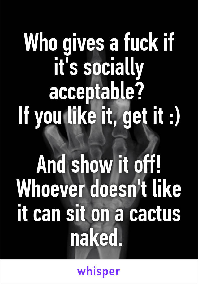 Who gives a fuck if it's socially acceptable? 
If you like it, get it :) 
And show it off! Whoever doesn't like it can sit on a cactus naked. 