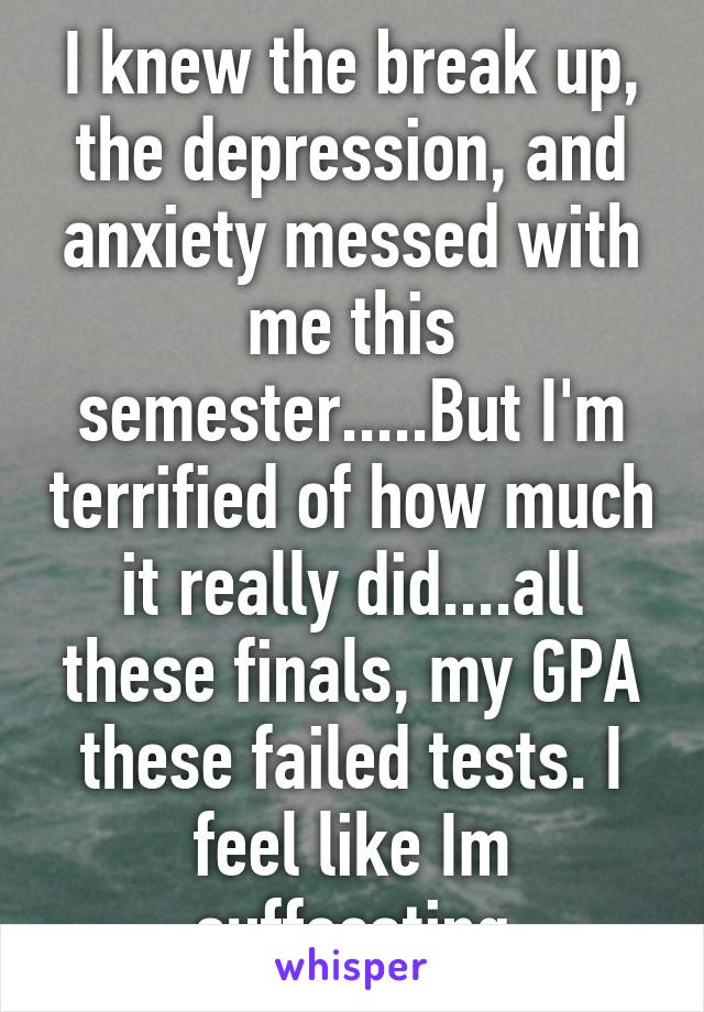 I knew the break up, the depression, and anxiety messed with me this semester.....But I'm terrified of how much it really did....all these finals, my GPA these failed tests. I feel like Im suffocating