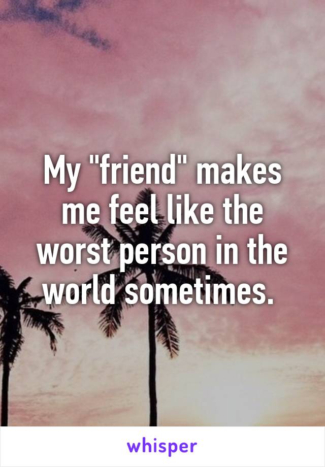 My "friend" makes me feel like the worst person in the world sometimes. 