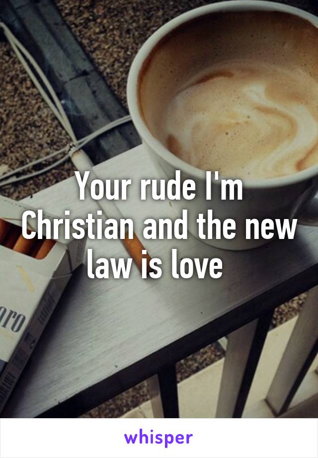 Your rude I'm Christian and the new law is love 