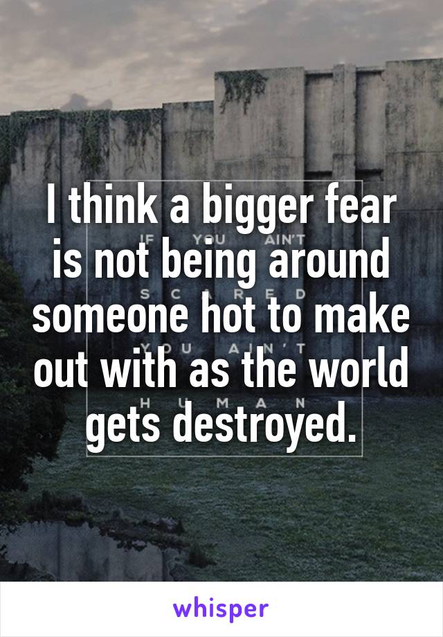 I think a bigger fear is not being around someone hot to make out with as the world gets destroyed.