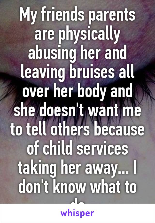 My friends parents are physically abusing her and leaving bruises all over her body and she doesn't want me to tell others because of child services taking her away... I don't know what to do