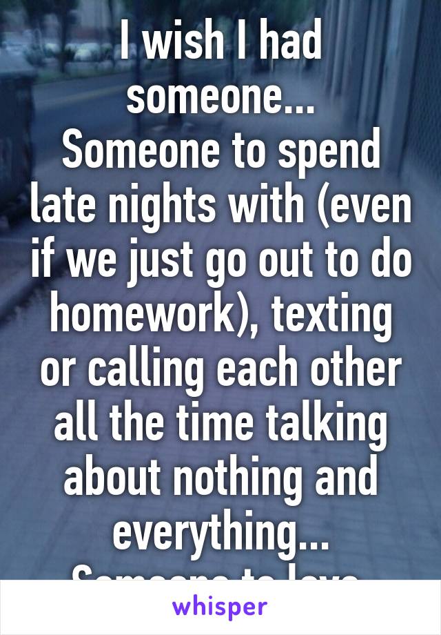 I wish I had someone...
Someone to spend late nights with (even if we just go out to do homework), texting or calling each other all the time talking about nothing and everything...
Someone to love.