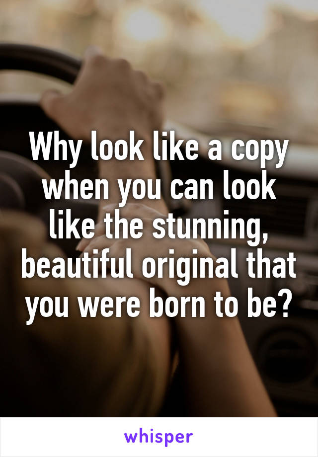 Why look like a copy when you can look like the stunning, beautiful original that you were born to be?