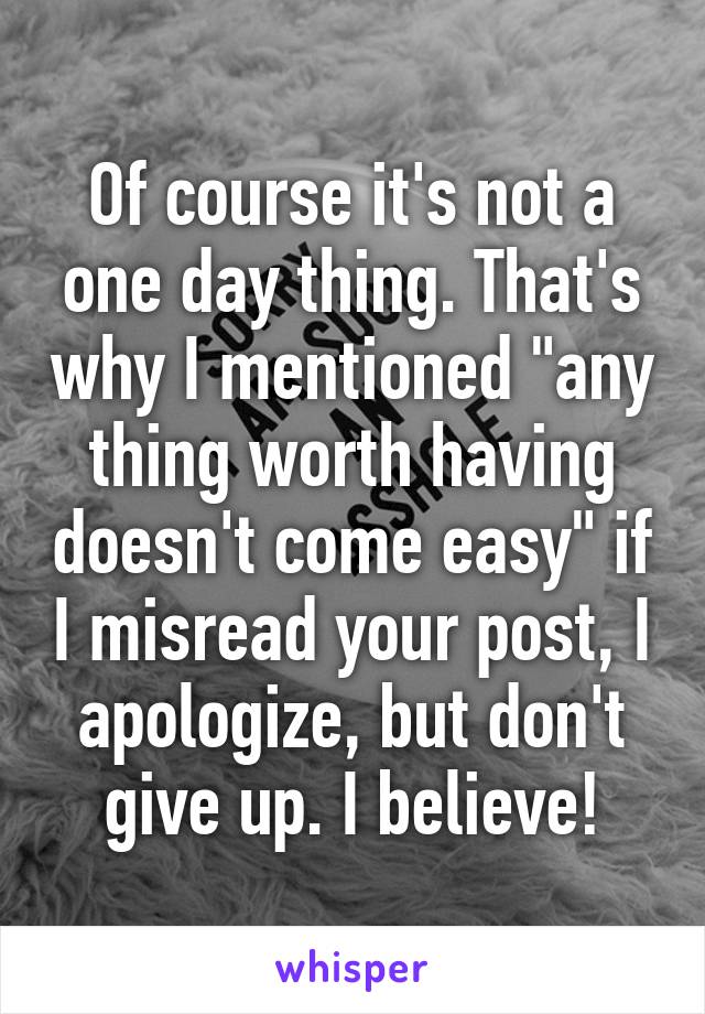 Of course it's not a one day thing. That's why I mentioned "any thing worth having doesn't come easy" if I misread your post, I apologize, but don't give up. I believe!