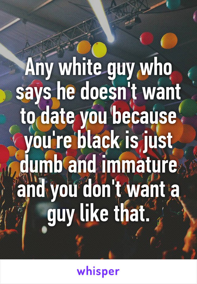 Any white guy who says he doesn't want to date you because you're black is just dumb and immature and you don't want a guy like that.