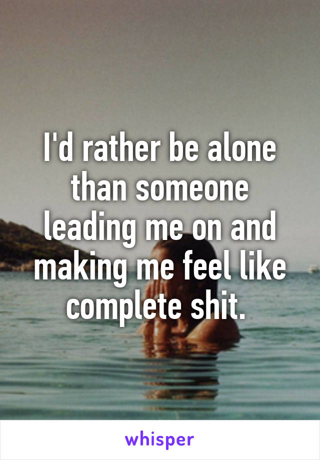 I'd rather be alone than someone leading me on and making me feel like complete shit. 