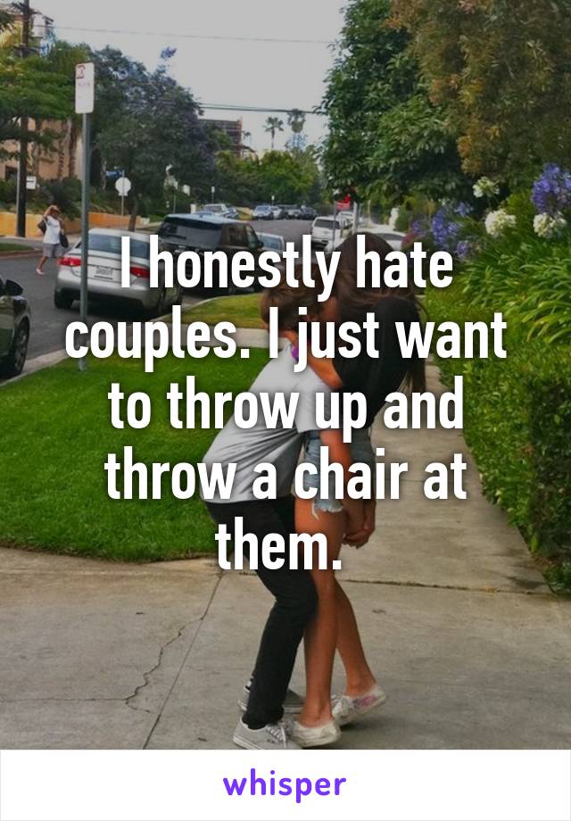 I honestly hate couples. I just want to throw up and throw a chair at them. 