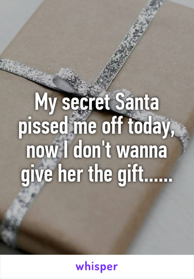 My secret Santa pissed me off today, now I don't wanna give her the gift......