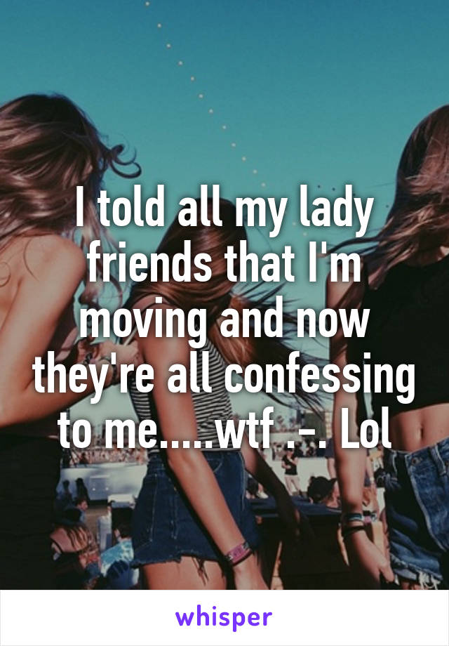 I told all my lady friends that I'm moving and now they're all confessing to me.....wtf .-. Lol