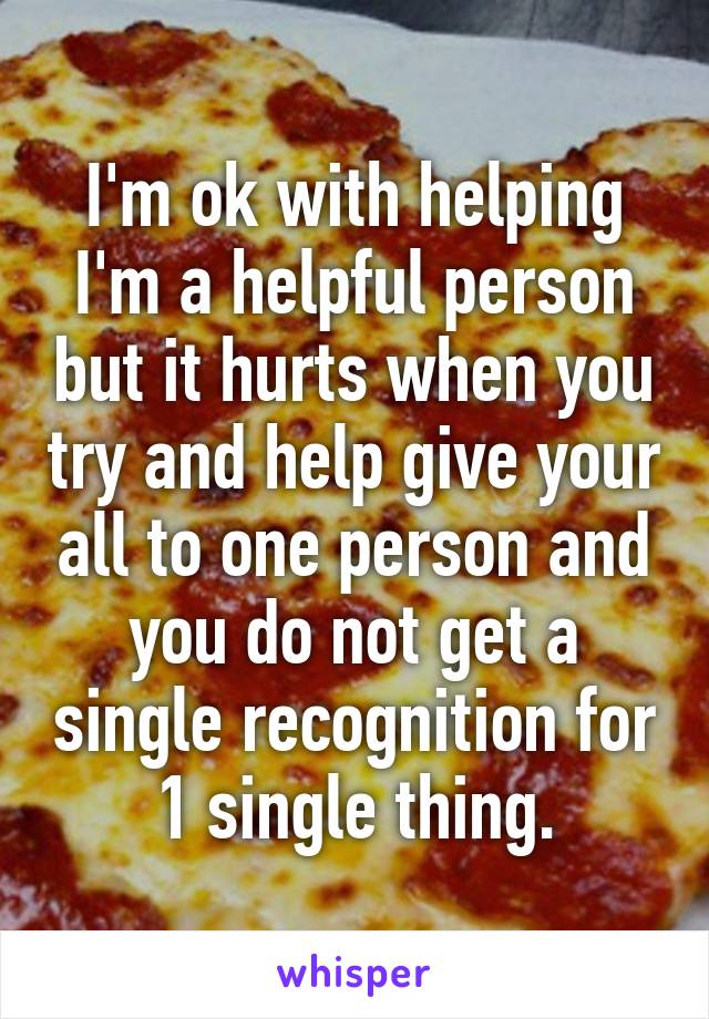 I'm ok with helping I'm a helpful person but it hurts when you try and help give your all to one person and you do not get a single recognition for 1 single thing.