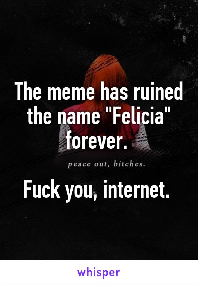 The meme has ruined the name "Felicia" forever. 

Fuck you, internet. 