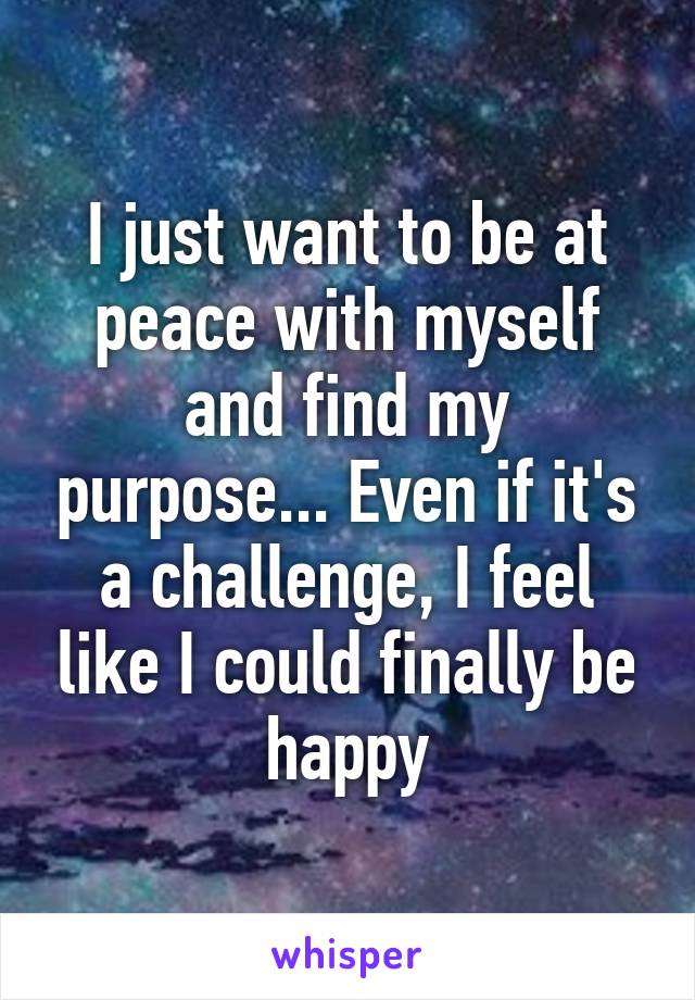 I just want to be at peace with myself and find my purpose... Even if it's a challenge, I feel like I could finally be happy