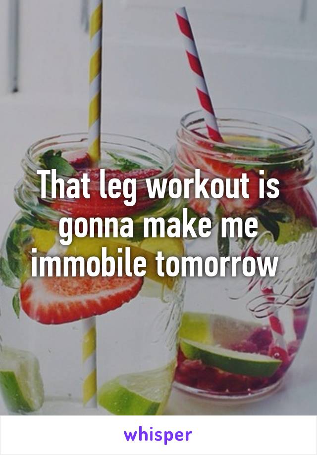 That leg workout is gonna make me immobile tomorrow 