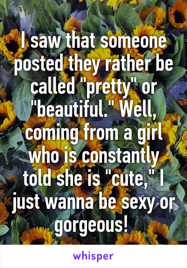 I saw that someone posted they rather be called "pretty" or "beautiful." Well, coming from a girl who is constantly told she is "cute," I just wanna be sexy or gorgeous! 