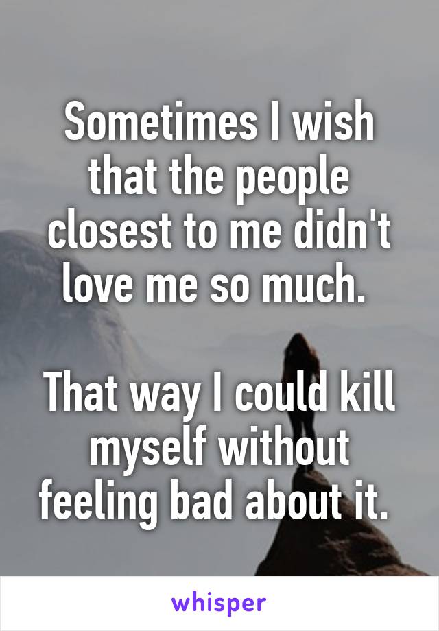 Sometimes I wish that the people closest to me didn't love me so much. 

That way I could kill myself without feeling bad about it. 