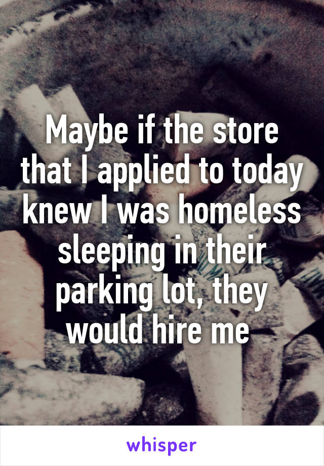 Maybe if the store that I applied to today knew I was homeless sleeping in their parking lot, they would hire me 