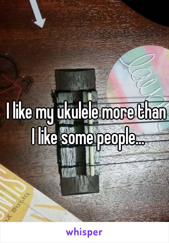 I like my ukulele more than I like some people...