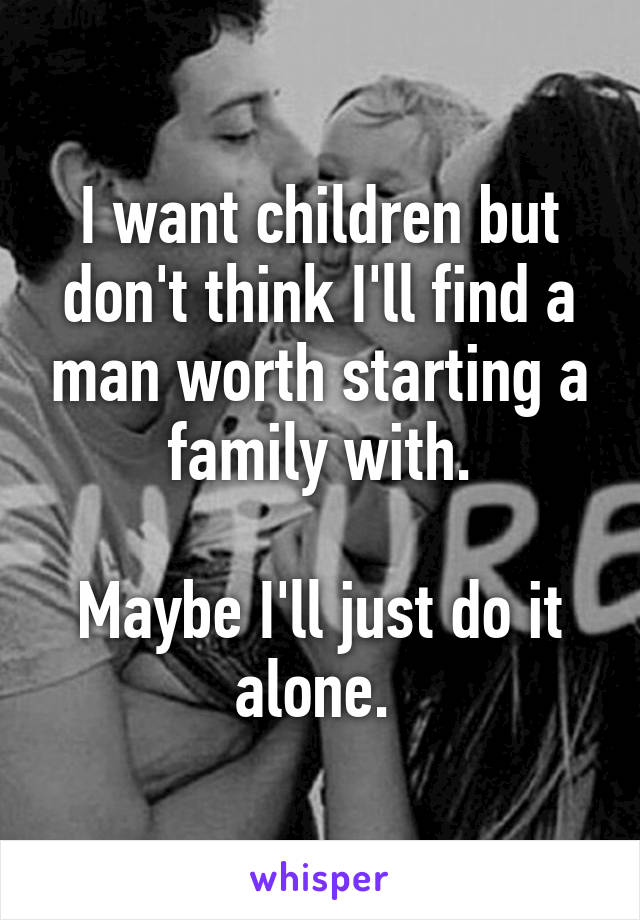 I want children but don't think I'll find a man worth starting a family with.

Maybe I'll just do it alone. 