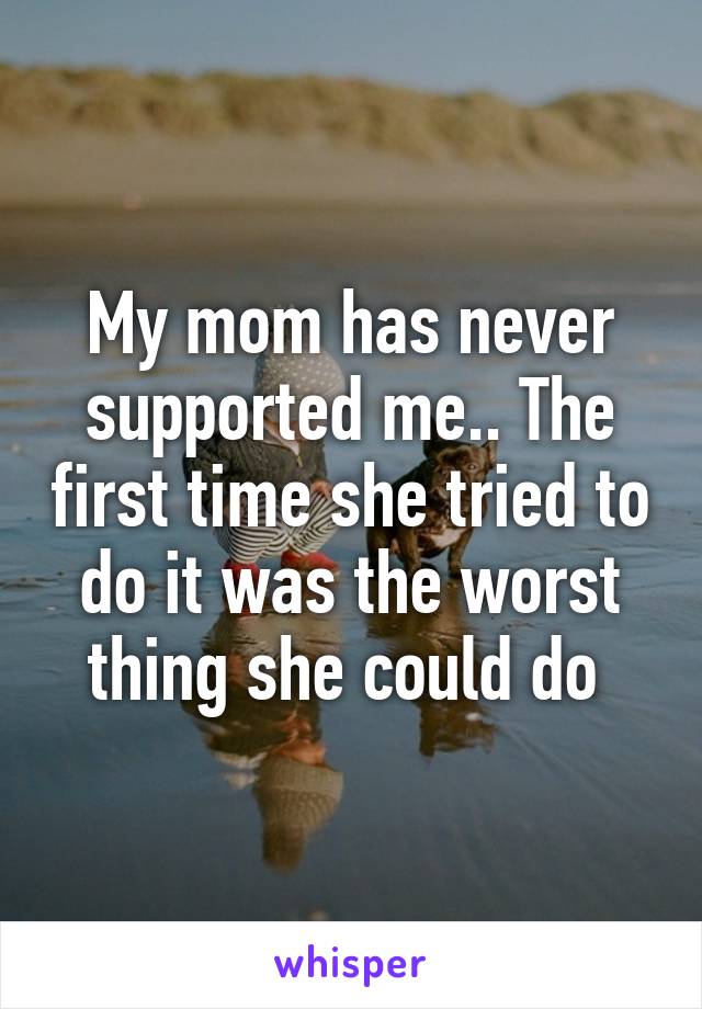 My mom has never supported me.. The first time she tried to do it was the worst thing she could do 