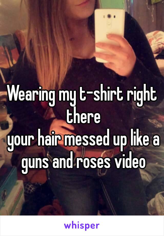 Wearing my t-shirt right there
 your hair messed up like a guns and roses video