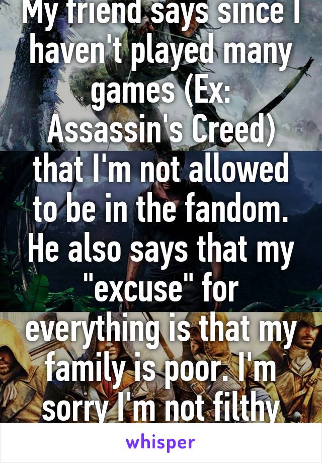 My friend says since I haven't played many games (Ex: Assassin's Creed) that I'm not allowed to be in the fandom. He also says that my "excuse" for everything is that my family is poor. I'm sorry I'm not filthy fucking rich like you. 