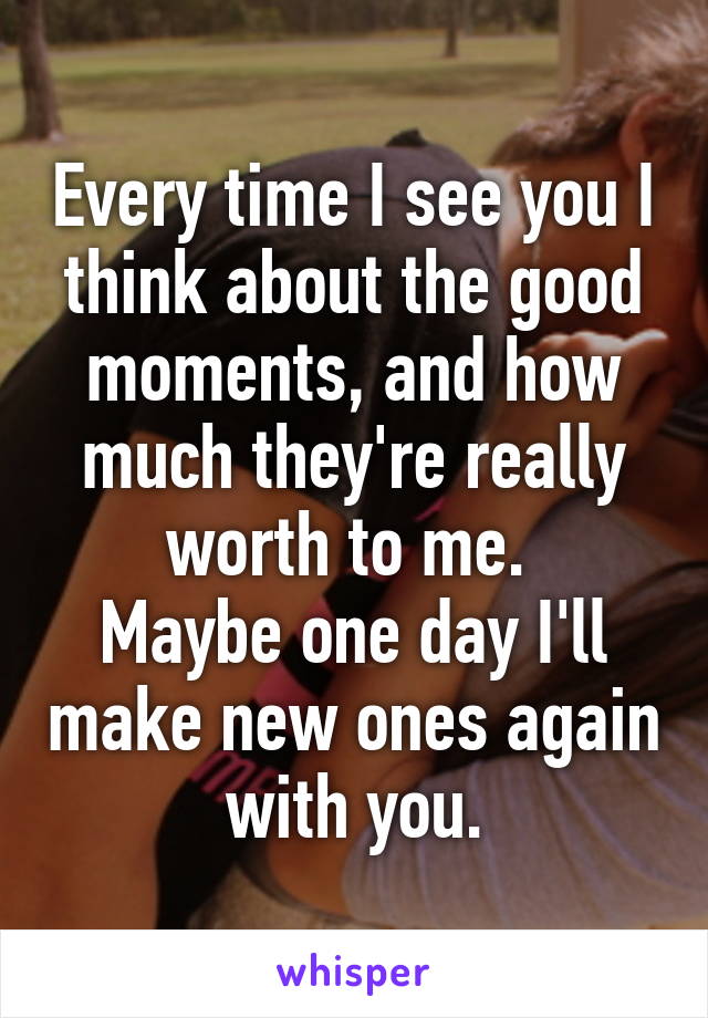 Every time I see you I think about the good moments, and how much they're really worth to me. 
Maybe one day I'll make new ones again with you.