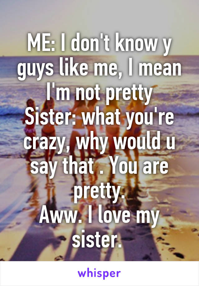 ME: I don't know y guys like me, I mean I'm not pretty
Sister: what you're crazy, why would u say that . You are pretty.
Aww. I love my sister. 