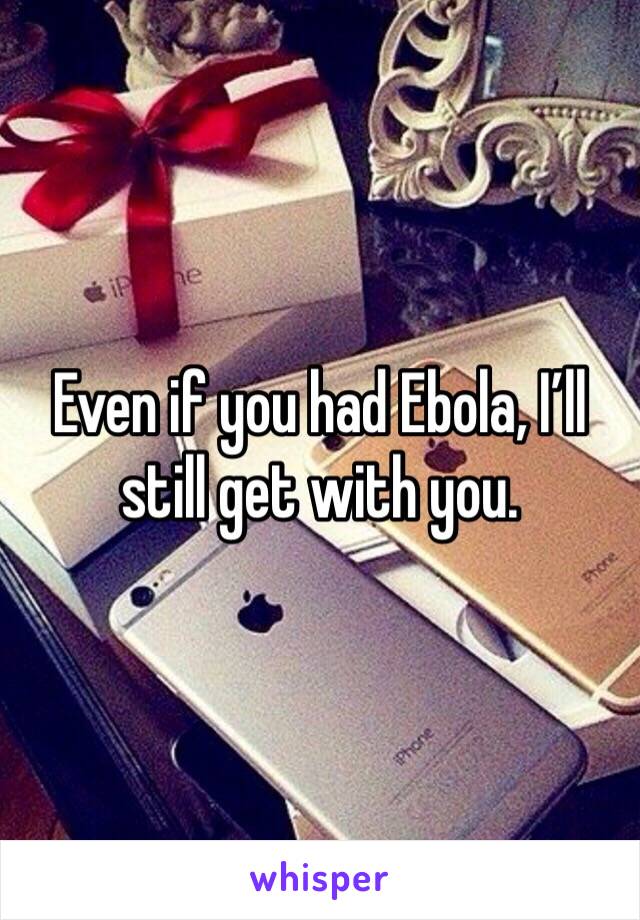 Even if you had Ebola, I’ll still get with you.