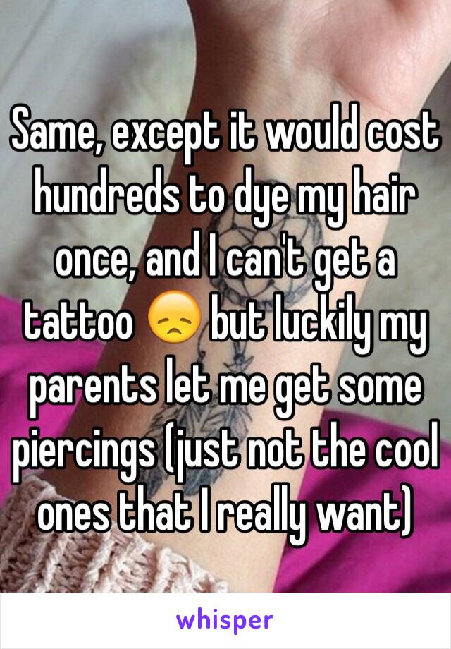 Same, except it would cost hundreds to dye my hair once, and I can't get a tattoo 😞 but luckily my parents let me get some piercings (just not the cool ones that I really want)