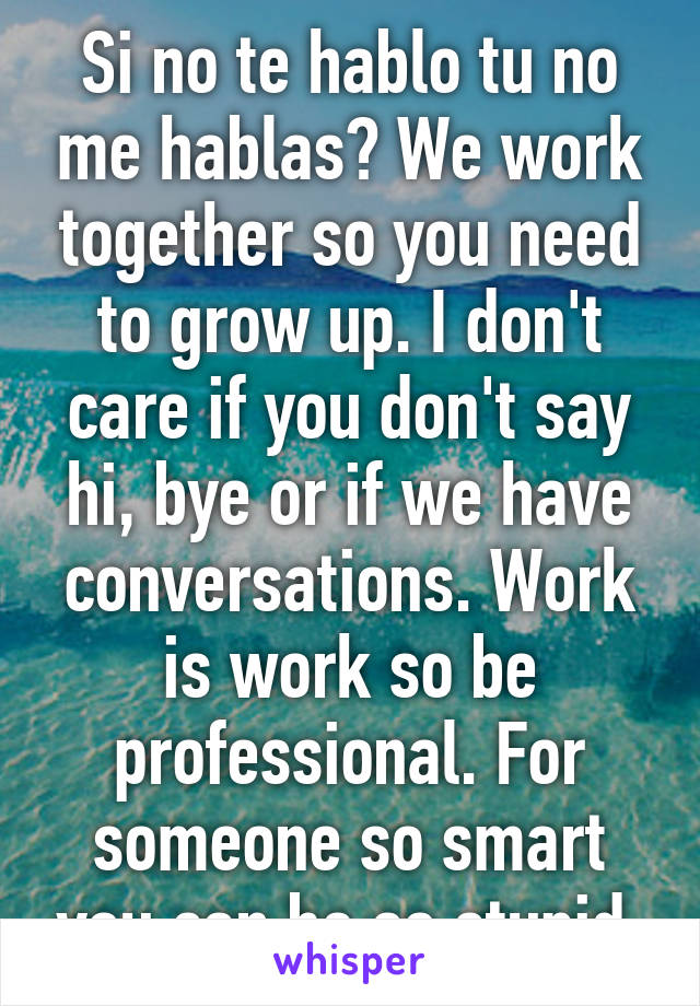 Si no te hablo tu no me hablas? We work together so you need to grow up. I don't care if you don't say hi, bye or if we have conversations. Work is work so be professional. For someone so smart you can be so stupid.