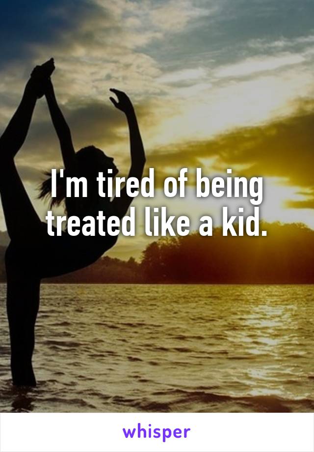 I'm tired of being treated like a kid.
