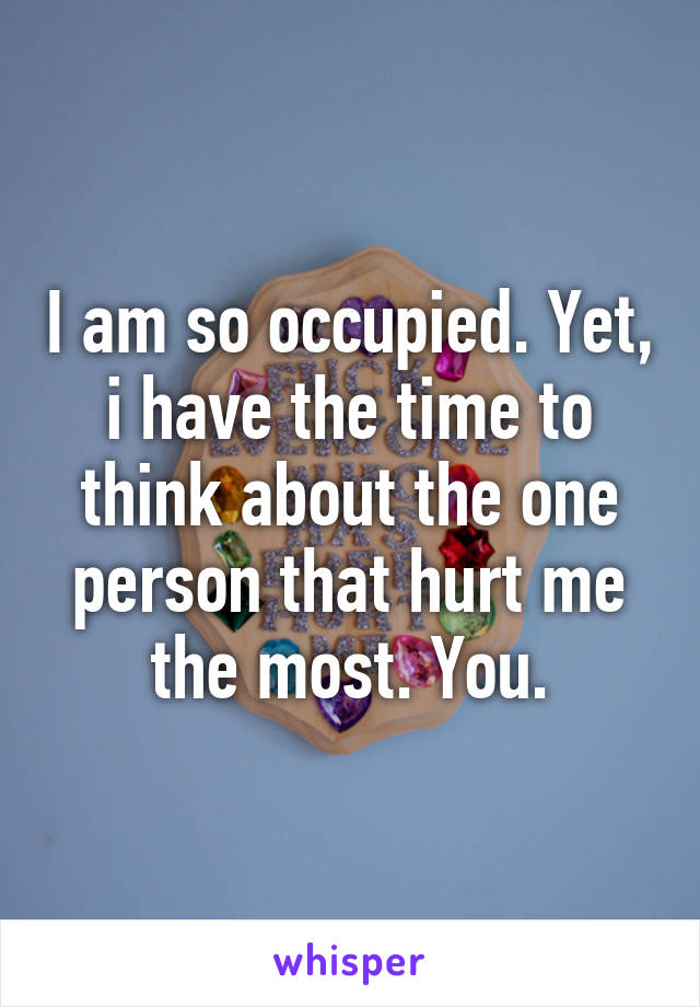 I am so occupied. Yet, i have the time to think about the one person that hurt me the most. You.