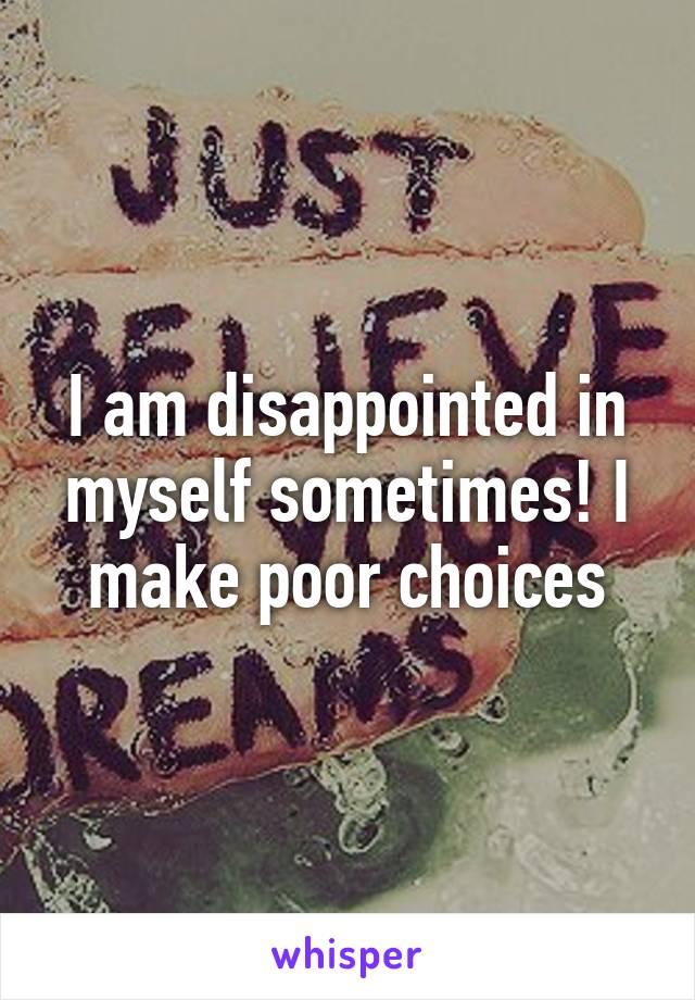 I am disappointed in myself sometimes! I make poor choices