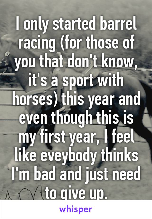 I only started barrel racing (for those of you that don't know, it's a sport with horses) this year and even though this is my first year, I feel like eveybody thinks I'm bad and just need to give up.