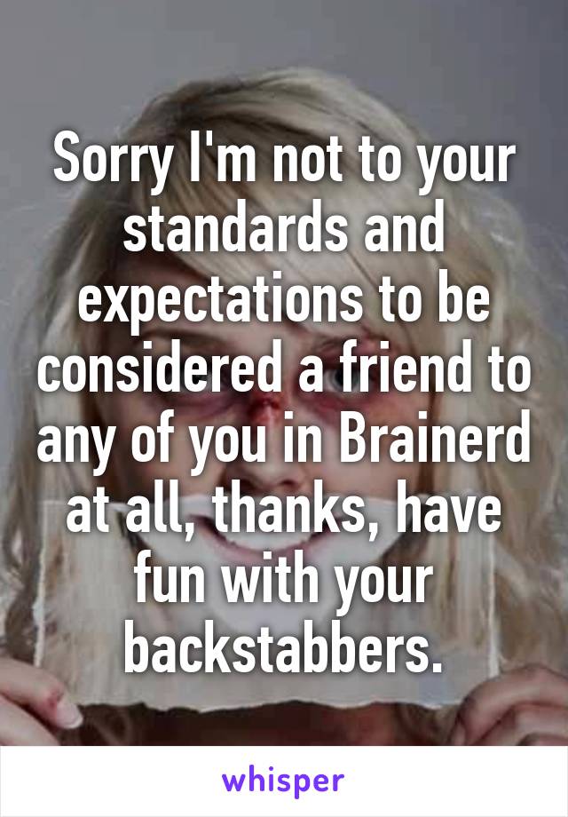 Sorry I'm not to your standards and expectations to be considered a friend to any of you in Brainerd at all, thanks, have fun with your backstabbers.