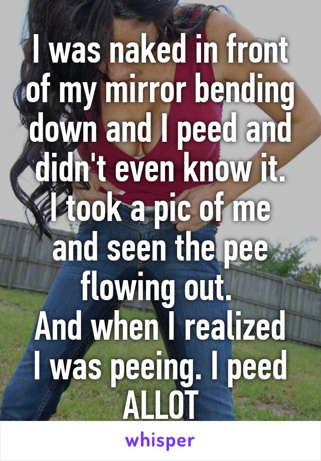 I was naked in front of my mirror bending down and I peed and didn't even know it.
I took a pic of me and seen the pee flowing out. 
And when I realized I was peeing. I peed ALLOT