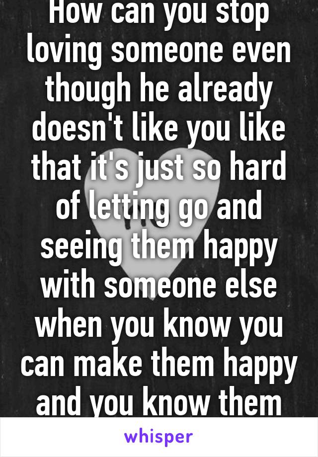 How can you stop loving someone even though he already doesn't like you like that it's just so hard of letting go and seeing them happy with someone else when you know you can make them happy and you know them by heart.:/ 