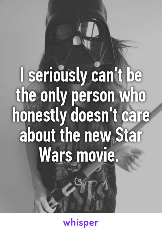 I seriously can't be the only person who honestly doesn't care about the new Star Wars movie. 