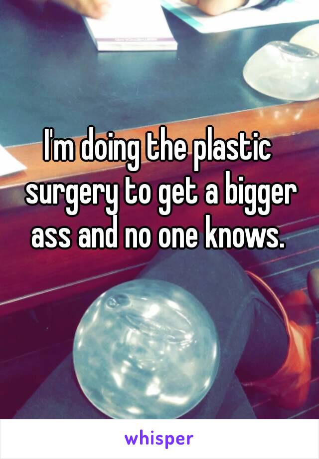 I'm doing the plastic surgery to get a bigger ass and no one knows. 