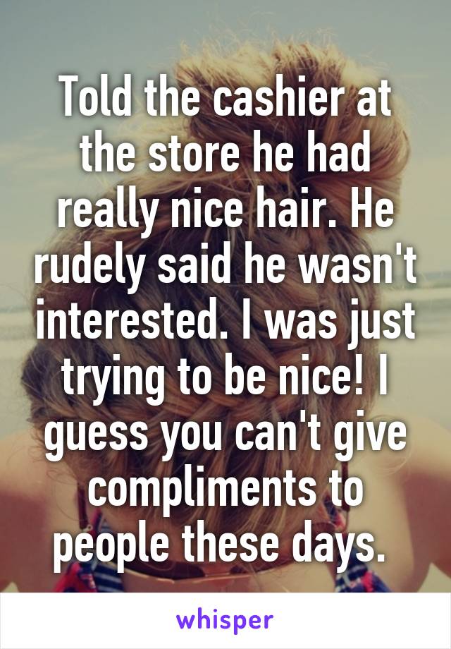 Told the cashier at the store he had really nice hair. He rudely said he wasn't interested. I was just trying to be nice! I guess you can't give compliments to people these days. 